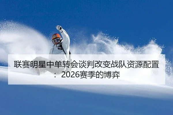 联赛明星中单转会谈判改变战队资源配置：2026赛季的博弈